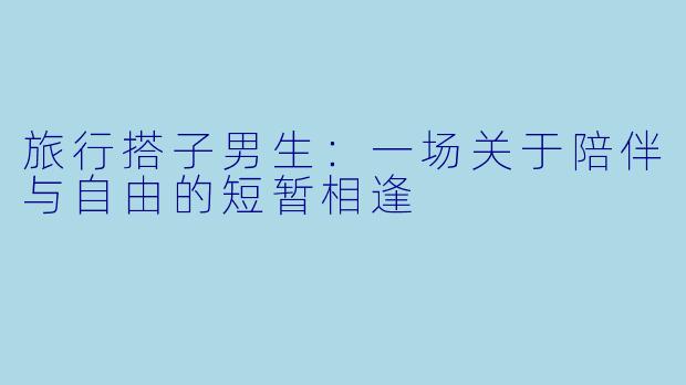 旅行搭子男生：一场关于陪伴与自由的短暂相逢
