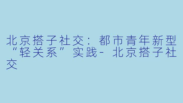 北京搭子社交：都市青年新型“轻关系”实践-北京搭子社交
