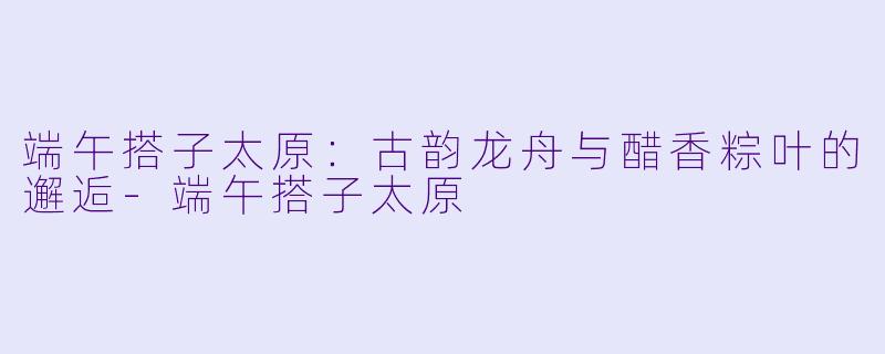 端午搭子太原：古韵龙舟与醋香粽叶的邂逅-端午搭子太原