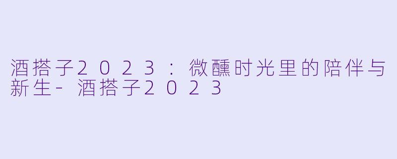 酒搭子2023:微醺时光里的陪伴与新生-酒搭子2023