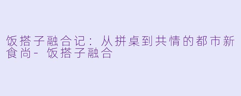 饭搭子融合记：从拼桌到共情的都市新食尚-饭搭子融合