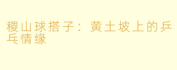 稷山球搭子：黄土坡上的乒乓情缘