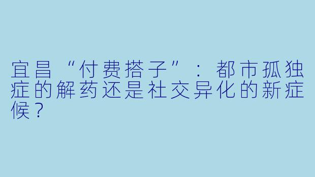 宜昌“付费搭子”：都市孤独症的解药还是社交异化的新症候？