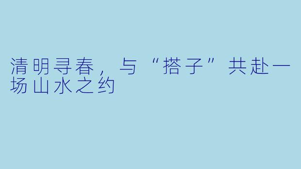 清明寻春，与“搭子”共赴一场山水之约