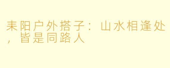 耒阳户外搭子：山水相逢处，皆是同路人