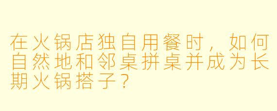 在火锅店独自用餐时，如何自然地和邻桌拼桌并成为长期火锅搭子？