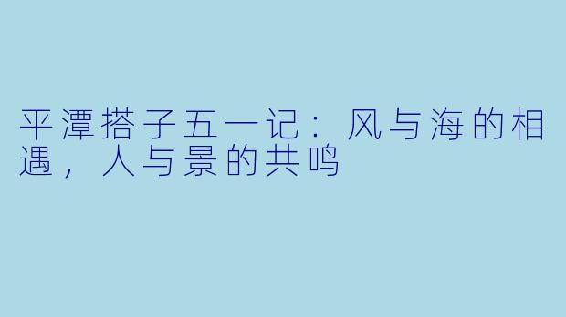 平潭搭子五一记：风与海的相遇，人与景的共鸣