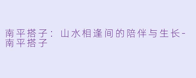 南平搭子：山水相逢间的陪伴与生长-南平搭子