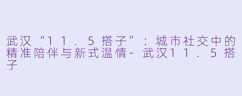 武汉“11.5搭子”：城市社交中的精准陪伴与新式温情-武汉11.5搭子