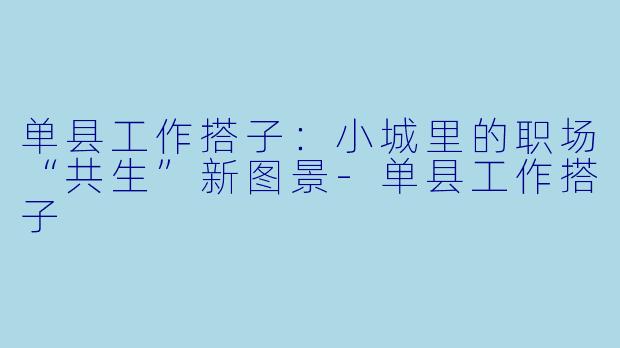 单县工作搭子：小城里的职场“共生”新图景-单县工作搭子