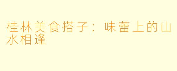 桂林美食搭子：味蕾上的山水相逢