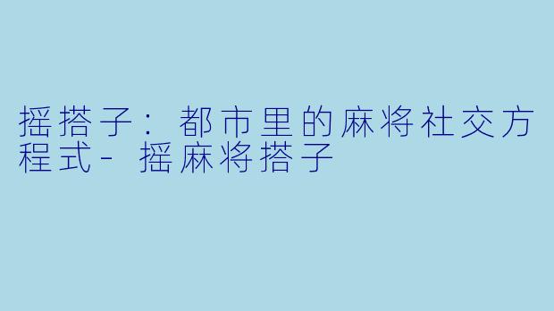 摇搭子：都市里的麻将社交方程式-摇麻将搭子