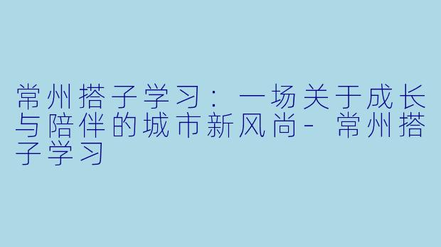 常州搭子学习：一场关于成长与陪伴的城市新风尚-常州搭子学习