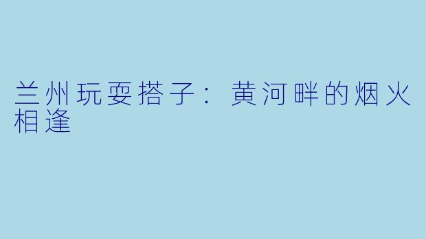兰州玩耍搭子：黄河畔的烟火相逢