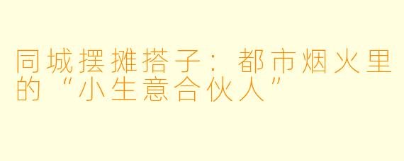 同城摆摊搭子：都市烟火里的“小生意合伙人”