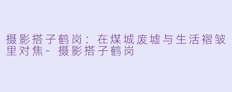 摄影搭子鹤岗：在煤城废墟与生活褶皱里对焦-摄影搭子鹤岗