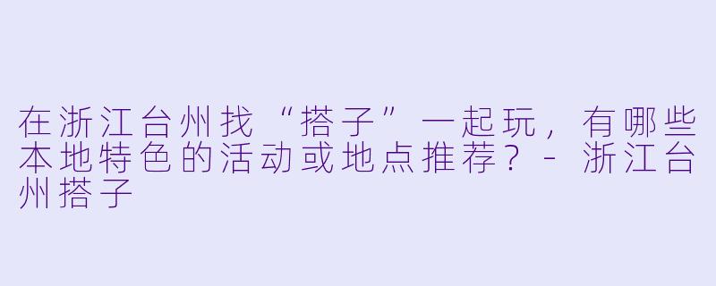 在浙江台州找“搭子”一起玩，有哪些本地特色的活动或地点推荐？-浙江台州搭子