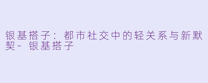 银基搭子：都市社交中的轻关系与新默契-银基搭子