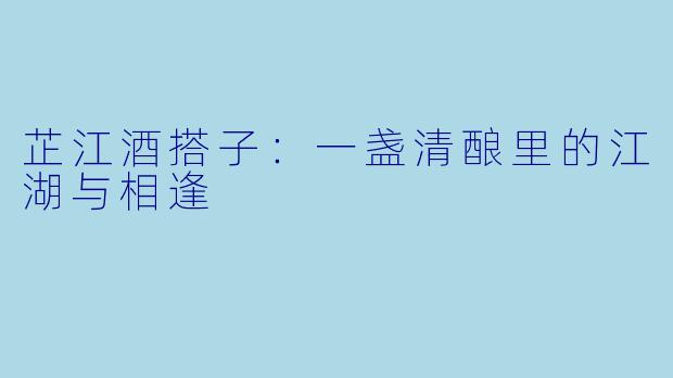 芷江酒搭子：一盏清酿里的江湖与相逢