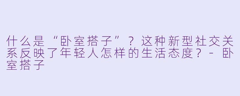 什么是“卧室搭子”？这种新型社交关系反映了年轻人怎样的生活态度？-卧室搭子