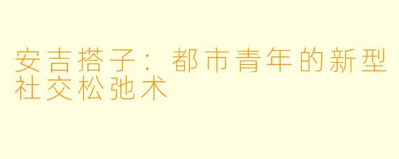 安吉搭子：都市青年的新型社交松弛术