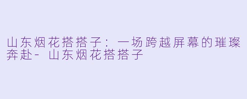 山东烟花搭搭子:一场跨越屏幕的璀璨奔赴-山东烟花搭搭子