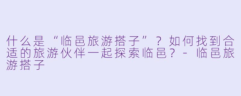 什么是“临邑旅游搭子”？如何找到合适的旅游伙伴一起探索临邑？-临邑旅游搭子