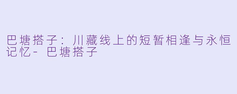 巴塘搭子：川藏线上的短暂相逢与永恒记忆-巴塘搭子