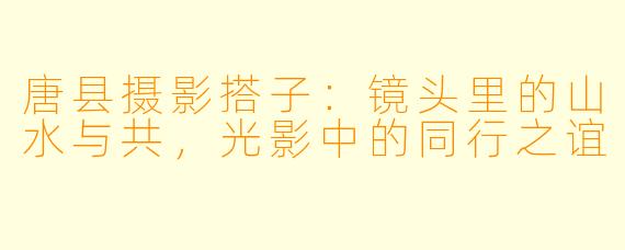 唐县摄影搭子:镜头里的山水与共,光影中的同行之谊