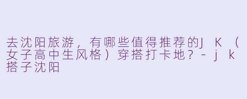 去沈阳旅游，有哪些值得推荐的JK（女子高中生风格）穿搭打卡地？