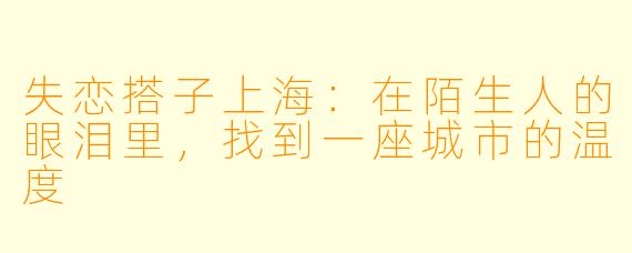 失恋搭子上海：在陌生人的眼泪里，找到一座城市的温度