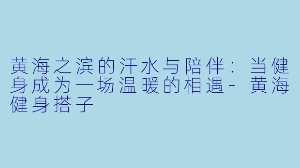 黄海之滨的汗水与陪伴：当健身成为一场温暖的相遇-黄海健身搭子