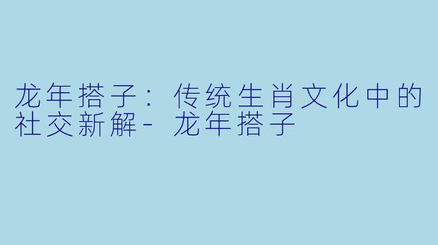龙年搭子：传统生肖文化中的社交新解-龙年搭子