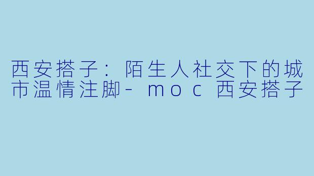 西安搭子：陌生人社交下的城市温情注脚-moc西安搭子