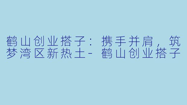 鹤山创业搭子:携手并肩,筑梦湾区新热土-鹤山创业搭子