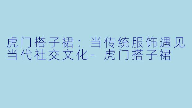 虎门搭子裙:当传统服饰遇见当代社交文化-虎门搭子裙