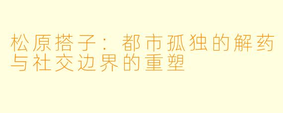 松原搭子：都市孤独的解药与社交边界的重塑