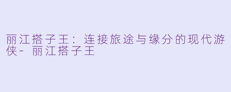 丽江搭子王：连接旅途与缘分的现代游侠-丽江搭子王