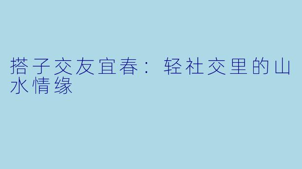 搭子交友宜春：轻社交里的山水情缘