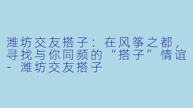潍坊交友搭子：在风筝之都，寻找与你同频的“搭子”情谊-潍坊交友搭子