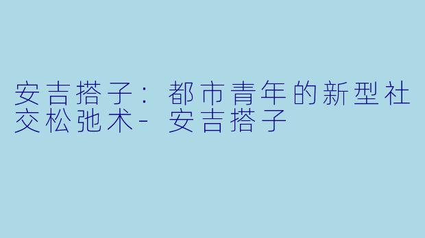 安吉搭子：都市青年的新型社交松弛术-安吉搭子