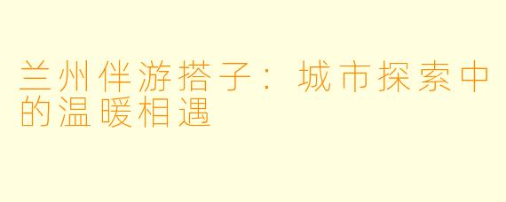 兰州伴游搭子：城市探索中的温暖相遇
