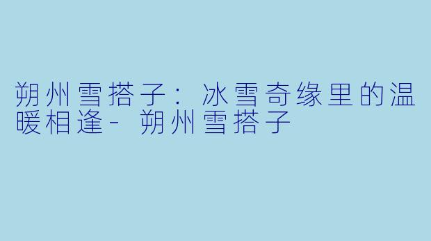 朔州雪搭子：冰雪奇缘里的温暖相逢-朔州雪搭子
