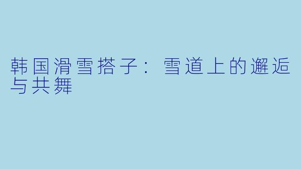 韩国滑雪搭子：雪道上的邂逅与共舞