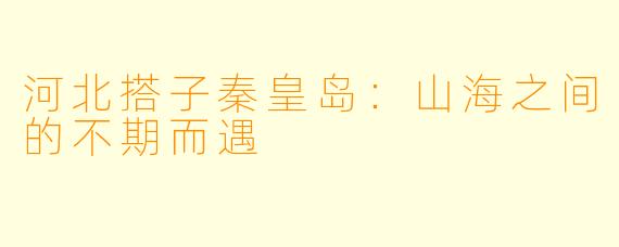 河北搭子秦皇岛：山海之间的不期而遇