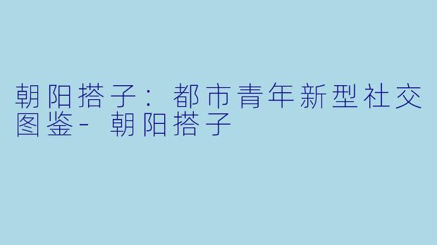 朝阳搭子：都市青年新型社交图鉴-朝阳搭子