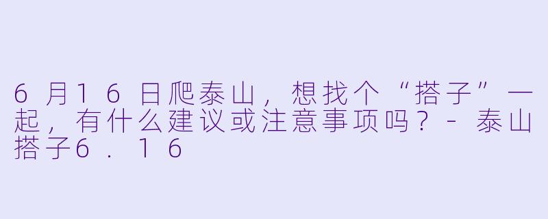 6月16日爬泰山，想找个“搭子”一起，有什么建议或注意事项吗？-泰山搭子6.16