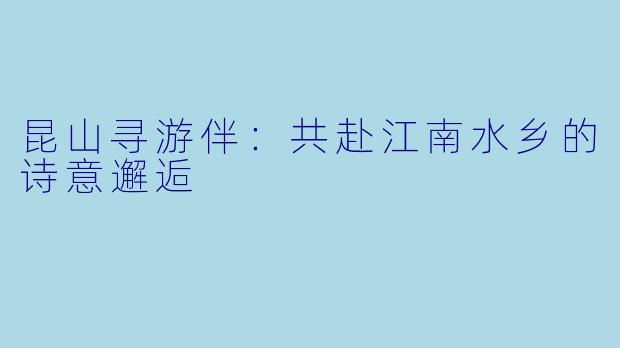 昆山寻游伴：共赴江南水乡的诗意邂逅