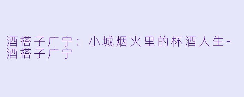 酒搭子广宁：小城烟火里的杯酒人生