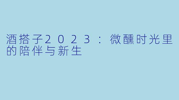 酒搭子2023:微醺时光里的陪伴与新生